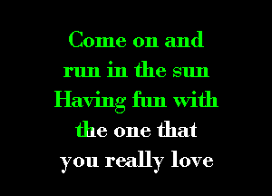 Come on and
run in the sun
Having fun with
the one that

you really love I