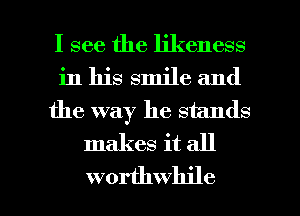 I see the likeness
in his smile and
the way he stands
makes it all

worthwhile l