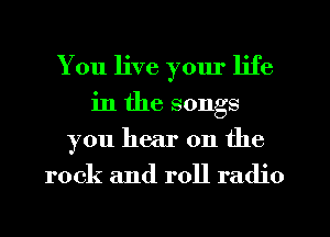 You live yom' life
in the songs
you hear on the
rock and roll radio