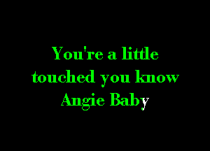 You're a little

touched you know

Angie Baby