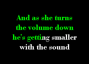 And as she tlu'ns
the volume down

he's getting smaller
with the sound