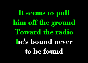 It seems to pull

him off the ground
Toward the radio

he's b01md never
to be found