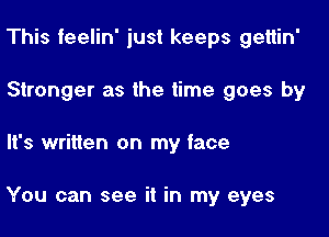 This feelin' just keeps gettin'
Stronger as the time goes by

It's written on my face

You can see it in my eyes