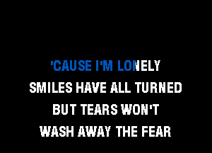 'OAUSE I'M LONELY
SMILES HAVE ALL TURNED
BUT TEARS WON'T
WASH AWAY THE FEAR