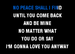 H0 PEACE SHALL I FIND
UNTIL YOU COME BACK
AND BE MINE
NO MATTER WHAT
YOU DO 0R SAY
I'M GONNA LOVE YOU AHYWAY