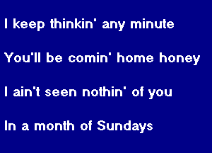 I keep thinkin' any minute
You'll be comin' home honey

I ain't seen nothin' of you

In a month of Sundays