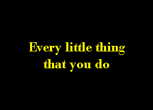 Every little thing

that you do