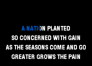 A NATION PLAHTED
SO COHCERHED WITH GAIN
AS THE SEASONS COME AND GO
GREATER GROWS THE PAIN