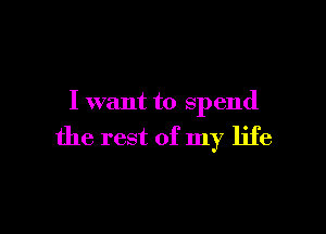 I want to spend

the rest of my life