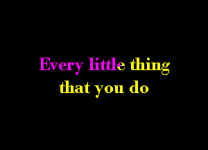 Every little thing

that you do