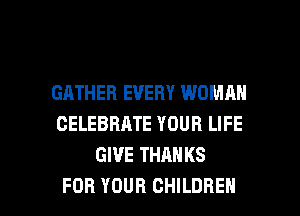 GATHEB EVERY WOMAN
CELEBRATE YOUR LIFE
GIVE THANKS

FOR YOUR CHILDREN l