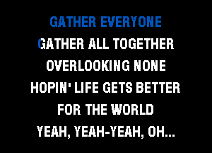 GATHER EVERYONE
GATHER ALL TOGETHER
OVERLOOKING NONE
HOPIN' LIFE GETS BETTER
FOR THE WORLD
YEAH, YEAH-YEAH, OH...