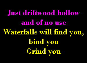 Just driftwood hollow
and of no use
W aterfalls will 13nd you,
bind you
Grind you