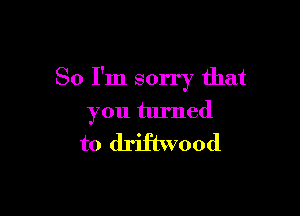 So I'm sorry that

you turned

to driftwood