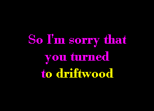 So I'm sorry that

you turned

to driftwood