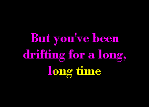 But you've been

drifting for a long,
long tilne