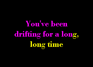 You've been

drifting for a long,
long tilne