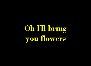 Oh 1'11 bring

you flowers