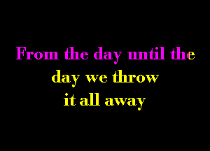 From the day until the

day we throw
it all away