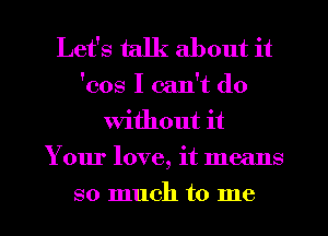 Let's talk about it

'cos I can't do
Without it
Your love, it means
so much to me