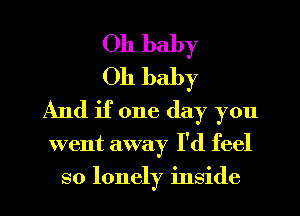 Oh baby
Oh baby
And if one day you

went away I'd feel
so lonely inside