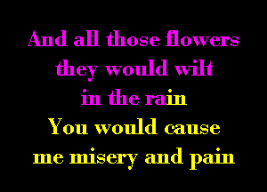 And all those flowers
they would wilt
in the rain
You would cause
me misery and pain