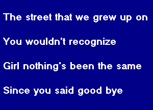 The street that we grew up on
You wouldn't recognize
Girl nothing's been the same

Since you said good bye