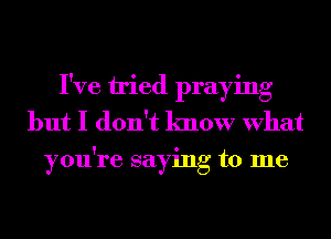 I've tried praying
but I don't know What
you're saying to me