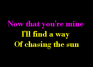 Now that you're mine
I'll find a. way
0f chasing the sun

g