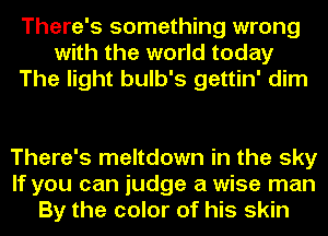 There's something wrong
with the world today
The light bulb's gettin' dim

There's meltdown in the sky
If you can judge a wise man
By the color of his skin