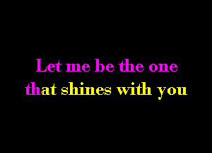 Let me be the one

that Shines With you