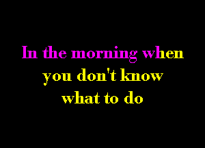 In the morning When
you don't know
What to do