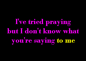 I've tried praying
but I don't know What
you're saying to me