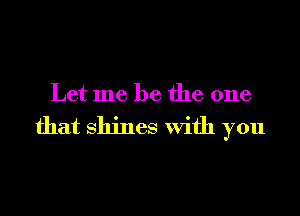 Let me be the one

that Shines With you