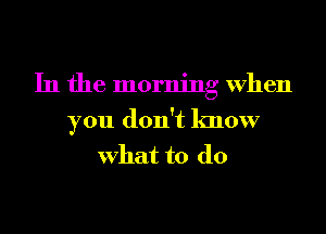 In the morning When
you don't know
What to do