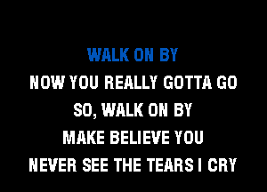 WALK 0 BY
HOW YOU REALLY GOTTA GD
80, WALK 0 BY
MAKE BELIEVE YOU
EVER SEE THE TEARS I CRY
