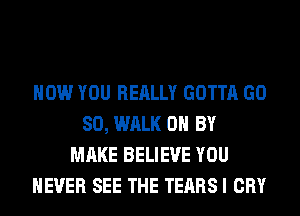 HOW YOU REALLY GOTTA GD
80, WALK 0 BY
MAKE BELIEVE YOU
EVER SEE THE TEARS I CRY