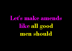 Let's make amends
like all good

men should