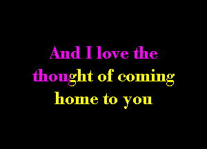 And I love the

thought of coming

home to you