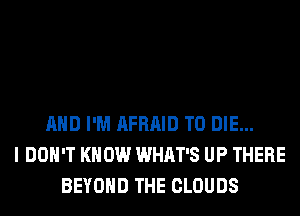 AND I'M AFRAID TO DIE...
I DOH'T KNOW WHAT'S UP THERE
BEYOND THE CLOUDS