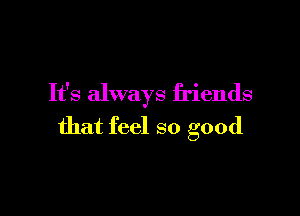 It's always friends

that feel so good