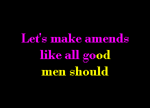 Let's make amends
like all good

men should