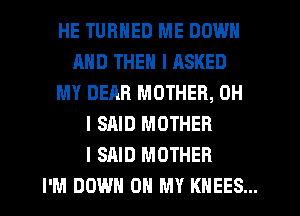 HE TURNED ME DOWN
AND THEN I RSKED
MY DEAR MOTHER, OH
I SAID MOTHER
I SAID MOTHER
I'M DOWN ON MY KHEES...