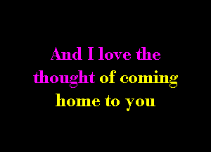 And I love the

thought of coming

home to you