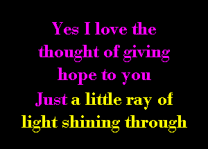 Yes I love the
thought of giving
hope to you
Just a little ray of
light Shining through