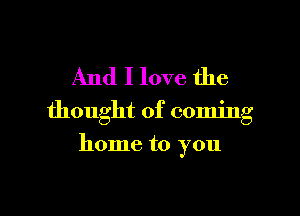 And I love the

thought of coming

home to you