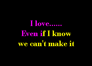 I love ......
Even if I know

we can't make it
