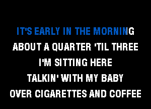 IT'S EARLY IN THE MORNING
ABOUT A QURRTER 'TIL THREE
I'M SITTING HERE
TALKIH' WITH MY BABY
OVER CIGARETTES AND COFFEE