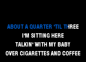 ABOUT A QURRTER 'TIL THREE
I'M SITTING HERE
TALKIH' WITH MY BABY
OVER CIGARETTES AND COFFEE