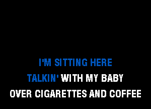 I'M SITTING HERE
TALKIH' WITH MY BABY
OVER CIGARETTES AND COFFEE